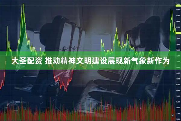 大圣配资 推动精神文明建设展现新气象新作为
