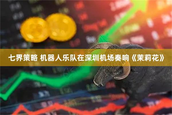 七界策略 机器人乐队在深圳机场奏响《茉莉花》