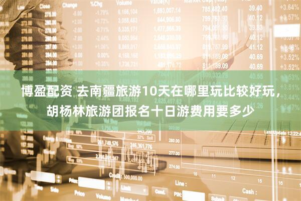 博盈配资 去南疆旅游10天在哪里玩比较好玩，胡杨林旅游团报名十日游费用要多少