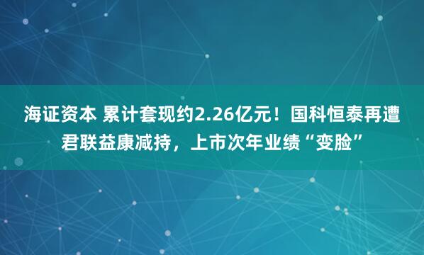 海证资本 累计套现约2.26亿元！国科恒泰再遭君联益康减持，上市次年业绩“变脸”
