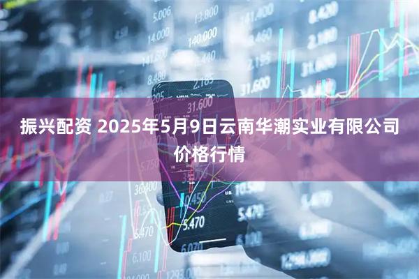 振兴配资 2025年5月9日云南华潮实业有限公司价格行情