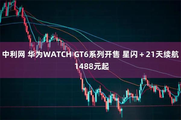 中利网 华为WATCH GT6系列开售 星闪＋21天续航 1488元起