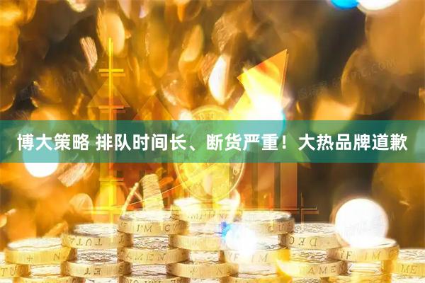 博大策略 排队时间长、断货严重！大热品牌道歉
