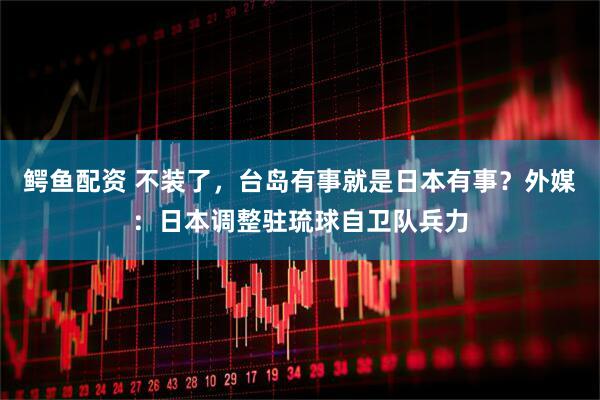 鳄鱼配资 不装了，台岛有事就是日本有事？外媒：日本调整驻琉球自卫队兵力