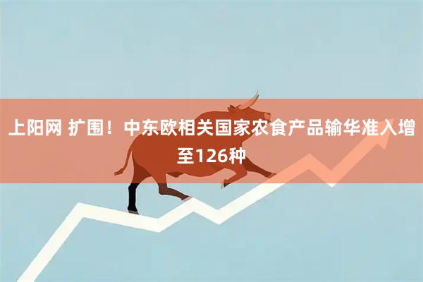 上阳网 扩围！中东欧相关国家农食产品输华准入增至126种