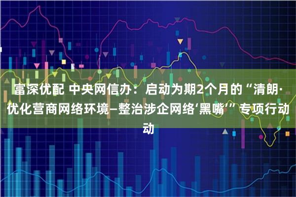 富深优配 中央网信办：启动为期2个月的“清朗·优化营商网络环境—整治涉企网络‘黑嘴’”专项行动