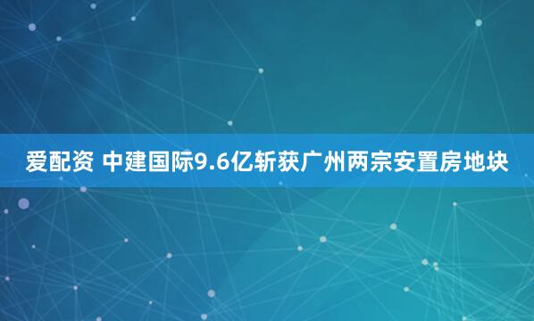 爱配资 中建国际9.6亿斩获广州两宗安置房地块