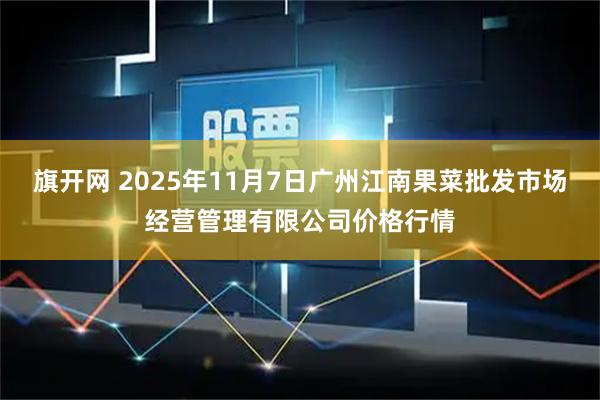 旗开网 2025年11月7日广州江南果菜批发市场经营管理有限公司价格行情
