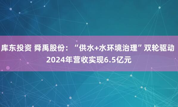 库东投资 舜禹股份：“供水+水环境治理”双轮驱动 2024年营收实现6.5亿元