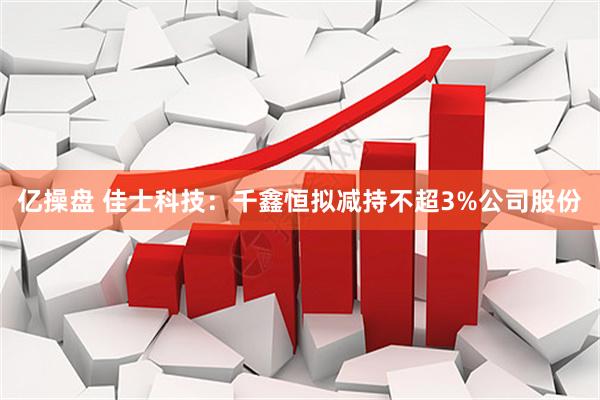 亿操盘 佳士科技：千鑫恒拟减持不超3%公司股份