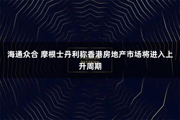 海通众合 摩根士丹利称香港房地产市场将进入上升周期
