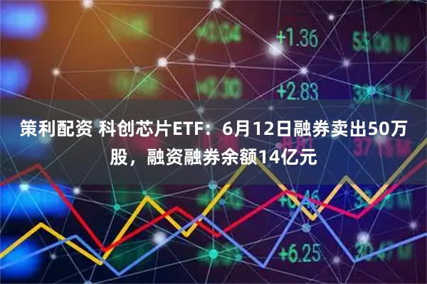 策利配资 科创芯片ETF：6月12日融券卖出50万股，融资融券余额14亿元