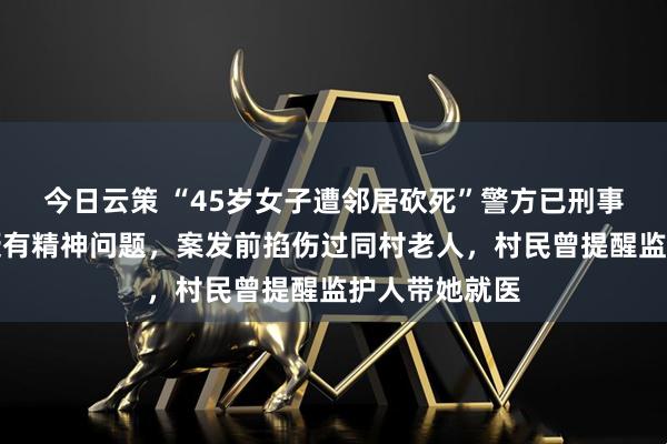 今日云策 “45岁女子遭邻居砍死”警方已刑事立案，凶手疑有精神问题，案发前掐伤过同村老人，村民曾提醒监护人带她就医