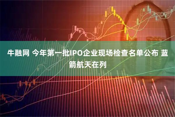 牛融网 今年第一批IPO企业现场检查名单公布 蓝箭航天在列